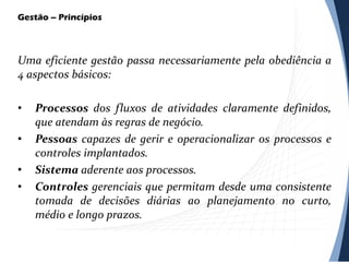 Gestão – Princípios
Uma eficiente gestão passa necessariamente pela obediência a
4 aspectos básicos:
• Processos dos fluxos de atividades claramente definidos,
que atendam às regras de negócio.
• Pessoas capazes de gerir e operacionalizar os processos e
controles implantados.
• Sistema aderente aos processos.
• Controles gerenciais que permitam desde uma consistente
tomada de decisões diárias ao planejamento no curto,
médio e longo prazos.
 