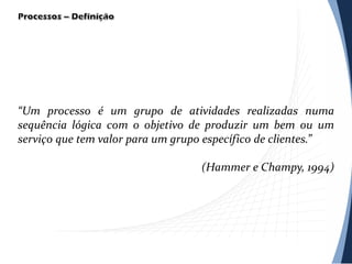 “Um processo é um grupo de atividades realizadas numa
sequência lógica com o objetivo de produzir um bem ou um
serviço que tem valor para um grupo específico de clientes.”
(Hammer e Champy, 1994)
 