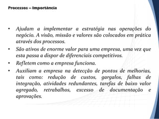 • Ajudam a implementar a estratégia nas operações do
negócio. A visão, missão e valores são colocados em prática
através dos processos.
• São ativos de enorme valor para uma empresa, uma vez que
esta passa a dispor de diferenciais competitivos.
• Refletem como a empresa funciona.
• Auxiliam a empresa na detecção de pontos de melhorias,
tais como: redução de custos, gargalos, falhas de
integração, atividades redundantes, tarefas de baixo valor
agregado, retrabalhos, excesso de documentação e
aprovações.
 