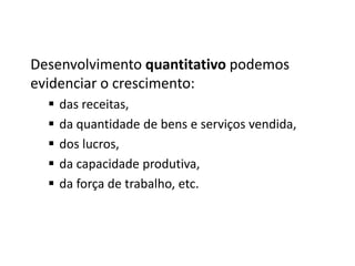 Desenvolvimento quantitativo podemos
evidenciar o crescimento:
 das receitas,
 da quantidade de bens e serviços vendida,
 dos lucros,
 da capacidade produtiva,
 da força de trabalho, etc.
 