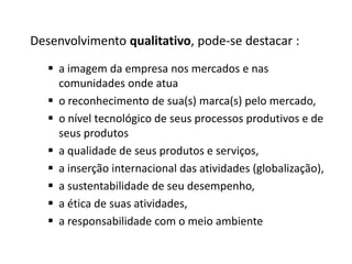 Desenvolvimento qualitativo, pode-se destacar :
 a imagem da empresa nos mercados e nas
comunidades onde atua
 o reconhecimento de sua(s) marca(s) pelo mercado,
 o nível tecnológico de seus processos produtivos e de
seus produtos
 a qualidade de seus produtos e serviços,
 a inserção internacional das atividades (globalização),
 a sustentabilidade de seu desempenho,
 a ética de suas atividades,
 a responsabilidade com o meio ambiente
 