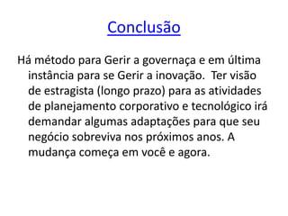 Conclusão
Há método para Gerir a governaça e em última
instância para se Gerir a inovação. Ter visão
de estragista (longo prazo) para as atividades
de planejamento corporativo e tecnológico irá
demandar algumas adaptações para que seu
negócio sobreviva nos próximos anos. A
mudança começa em você e agora.
 