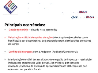 Principais ocorrências:
• Gestão temerária – elevado risco assumido;
• Valorização artificial de opções de ações (stock options) recebidas como
bonificação por desempenho, que proporcionaram distribuições excessivas
de lucros;
• Conflito de interesses com a Andersen (Auditoria/Consultoria);
• Manipulação contábil dos resultados e sonegação de impostos – restituição
indevida de impostos no valor de US$ 386 milhões, por conta de
atividades/exclusão de dívidas de aproximadamente 900 empresas que
operavam em paraísos fiscais.
 