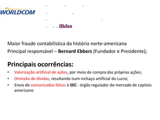 Maior fraude contabilística da história norte-americana
Principal responsável – Bernard Ebbers (Fundador e Presidente);
Principais ocorrências:
• Valorização artificial de ações, por meio de compra das próprias ações;
• Omissão de dívidas, resultando num inchaço artificial do Lucro;
• Envio de comunicados falsos à SEC - órgão regulador do mercado de capitais
americano
 