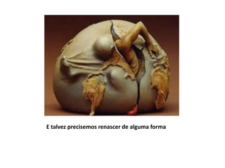 E talvez precisemos renascer de alguma forma
 