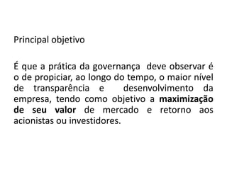 Principal objetivo
É que a prática da governança deve observar é
o de propiciar, ao longo do tempo, o maior nível
de transparência e desenvolvimento da
empresa, tendo como objetivo a maximização
de seu valor de mercado e retorno aos
acionistas ou investidores.
 