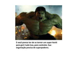 E você parece ter de se tornar um super-herói
para gerir tudo isso, para controlar. Sua
organiação precisa de superpoderes.
 