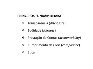 PRINCÍPIOS FUNDAMENTAIS:
 Transparência (disclosure)
 Eqüidade (fairness)
 Prestação de Contas (accountability)
 Cumprimento das Leis (compliance)
 Ética
 