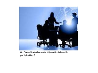 Ou Centraliza todas as decisão e não é de estilo
participativo.?
 