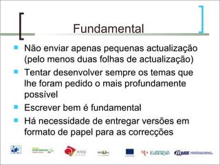 Fundamental Não enviar apenas pequenas actualização (pelo menos duas folhas de actualização) Tentar desenvolver sempre os temas que lhe foram pedido o mais profundamente possível Escrever bem é fundamental Há necessidade de entregar versões em formato de papel para as correcções 
