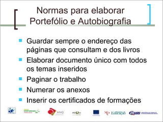 Normas para elaborar Portefólio e Autobiografia Guardar sempre o endereço das páginas que consultam e dos livros Elaborar documento único com todos os temas inseridos Paginar o trabalho  Numerar os anexos Inserir os certificados de formações 