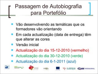 Passagem de Autobiografia para Portefólio Vão desenvolvendo as temáticas que os formadores vão orientando Em cada actualização (data de entrega) têm que alterar as cores  Versão inicial Actualização do dia 15-12-2010 (vermelho) Actualização do dia 30-12-2010 (verde) Actualização do dia 6-1-2011 (azul) 