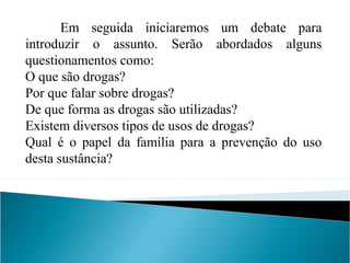 Em seguida iniciaremos um debate para
introduzir o assunto. Serão abordados alguns
questionamentos como:
O que são drogas?
Por que falar sobre drogas?
De que forma as drogas são utilizadas?
Existem diversos tipos de usos de drogas?
Qual é o papel da família para a prevenção do uso
desta sustância?
 