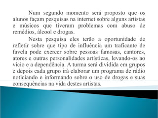 Num segundo momento será proposto que os
alunos façam pesquisas na internet sobre alguns artistas
e músicos que tiveram problemas com abuso de
remédios, álcool e drogas.
        Nesta pesquisa eles terão a oportunidade de
refletir sobre que tipo de influência um traficante de
favela pode exercer sobre pessoas famosas, cantores,
atores e outras personalidades artísticas, levando-os ao
vício e a dependência. A turma será dividida em grupos
e depois cada grupo irá elaborar um programa de rádio
noticiando e informando sobre o uso de drogas e suas
consequências na vida destes artistas.
 