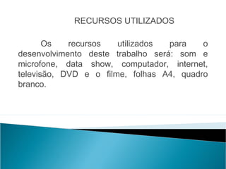 RECURSOS UTILIZADOS

       Os   recursos   utilizados  para   o
desenvolvimento deste trabalho será: som e
microfone, data show, computador, internet,
televisão, DVD e o filme, folhas A4, quadro
branco.
 