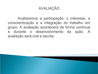 AVALIAÇÂO

      Avaliaremos a participação, o interesse, a
conscientização e a integração do trabalho em
grupo. A avaliação acontecerá de forma contínua
e durante o desenvolvimento da ação. A
avaliação será oral e escrita.
 