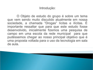Introdução:

      O Objeto de estudo do grupo é sobre um tema
que vem sendo muito discutido atualmente em nossa
sociedade, a chamada “Drogas” lícitas e ilícitas. É
importante ressaltar que para que este estudo fosse
desenvolvido, inicialmente fizemos uma pesquisa de
campo em uma escola da rede municipal para que
pudéssemos chegar ao nosso principal objetivo que é
uma proposta voltada para o uso da tecnologia em sala
de aula.
 