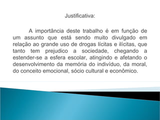 Justificativa:
 
      A importância deste trabalho é em função de
um assunto que está sendo muito divulgado em
relação ao grande uso de drogas lícitas e ilícitas, que
tanto tem prejudico a sociedade, chegando a
estender-se a esfera escolar, atingindo e afetando o
desenvolvimento da memória do indivíduo, da moral,
do conceito emocional, sócio cultural e econômico.
 