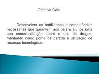 Objetivo Geral
 

      Desenvolver as habilidades e competências
necessárias que garantem aos pais e alunos uma
boa conscientização sobre o uso de drogas,
mantendo como ponto de partida a utilização de
recursos tecnológicos.
                                               
 