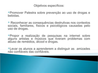 Objetivos específicos:
                                                      
Promover Palestra sobre prevenção ao uso de drogas e
bebidas.

 Reconhecer    as consequências destrutivas nos contextos
sociais, familiares, físicos e psicológicos causadas pelo
uso de drogas.

Propor  a realização de pesquisas na internet sobre
alguns artistas e músicos que tiveram problemas com
abuso de remédios, álcool e drogas.

Levar os alunos a aprenderem a distinguir as amizades
não confiáveis das confiáveis.
 