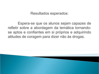  
             Resultados esperados:
                                                  
        Espera-se que os alunos sejam capazes de
refletir sobre a abordagem da temática tornando-
se aptos e confiantes em si próprios e adquirindo
atitudes de coragem para dizer não às drogas.
 