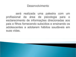 Desenvolvimento
                                                 
        será realizada uma palestra com um
profissional da área de psicologia para o
esclarecimento de informações direcionadas aos
pais e filhos fornecendo subsídios e ensinando os
adolescentes a adotarem hábitos saudáveis em
suas vidas.
 