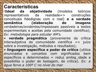 Características Ideal da objetividade  (modelos teóricos representativos da realidade=> construções conceituais fidedignas com o real)  e a verdade semântica (elaboração de imagens  verdadeiras/evidentes/impessoais passíveis a testes experimentais e aceitas pela comunidade científica);  Ex: metodologia para estudar AM’s. •  verdade pragmática  (proveniente da crítica intersubjetiva da comunidade científica => juízo sobre a investigação, métodos e resultados); •  linguagem específica e poder de crítica  (utiliza enunciados e conceitos com significados bem específicos e determinados = reduz ambigüidade e possibilita o poder de testagem, de crítica).  Ex: a água ferve a 100º C no nível do mar 