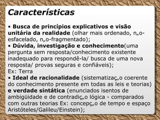 Características •  Busca de princípios explicativos e visão unitária da realidade  (olhar mais ordenado, não-esfacelado, não-fragmentado); •  Dúvida, investigação e conhecimento (uma pergunta sem resposta/conhecimento existente inadequado para respondê-la/ busca de uma nova resposta/ provas seguras e confiáveis); Ex: Terra •  Ideal de racionalidade  (sistematização   coerente do conhecimento presente em todas as leis e teorias)  e verdade sintática  (enunciados isentos de ambigüidade e de contradição lógica - comparados com outras teorias Ex: concepção de tempo e espaço Aristóteles/Galileu/Einstein); 