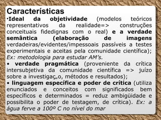 Características Ideal da objetividade  (modelos teóricos representativos da realidade=> construções conceituais fidedignas com o real)  e a verdade semântica (elaboração de imagens  verdadeiras/evidentes/impessoais passíveis a testes experimentais e aceitas pela comunidade científica);  Ex: metodologia para estudar AM’s. •  verdade pragmática  (proveniente da crítica intersubjetiva da comunidade científica => juízo sobre a investigação, métodos e resultados); •  linguagem específica e poder de crítica  (utiliza enunciados e conceitos com significados bem específicos e determinados = reduz ambigüidade e possibilita o poder de testagem, de crítica).  Ex: a água ferve a 100º C no nível do mar 