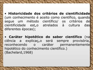 •  Historicidade dos critérios de cientificidade  (um conhecimento é aceito como científico, quando segue um método científico/ os critérios de cientificidade estão atrelados à cultura das diferentes épocas); •  Caráter hipotético do saber científico  (na ciência a explicação será sempre provisória, reconhecendo o caráter permanentemente hipotético do conhecimento científico.) (Bachelard,1968) 