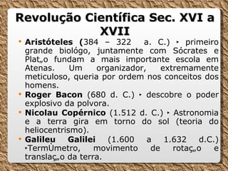 Revolução Científica Sec. XVI a XVII Aristóteles ( 384 – 322  a. C.)  ‣ primeiro grande biológo, juntamente com Sócrates e Platão fundam a mais importante escola em Atenas. Um organizador, extremamente meticuloso, queria por ordem nos conceitos dos homens. Roger Bacon   (680 d. C.) ‣ descobre o poder explosivo da polvora. Nicolau Copérnico  (1.512 d. C.) ‣ Astronomia e a terra gira em torno do sol (teoria do heliocentrismo). Galileu Galilei  (1.600 a 1.632 d.C.) ‣Termômetro, movimento de rotação e translação da terra. 