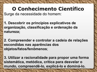   O Conhecimento Científico   Surge da necessidade do homem: 1 . Descobrir os princípios explicativos de organização, classificação e ordenação da natureza; 2 .  Compreender e controlar a cadeia de relações escondidas nas aparências dos objetos/fatos/fenômenos ; 3. Utilizar a racionalidade para propor uma forma sistemática, metódica, crítica para desvelar o mundo, compreendê-lo, explicá-lo e dominá-lo. 