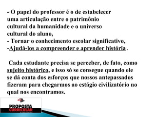 - O papel do professor é o de estabelecer  uma articulação entre o patrimônio  cultural da humanidade e o universo  cultural do aluno,  - Tornar o conhecimento escolar significativo, Ajudá-los a compreender e aprender história  . Cada estudante precisa se perceber, de fato, como  sujeito histórico , e isso só se consegue quando ele se dá conta dos esforços que nossos antepassados fizeram para chegarmos ao estágio civilizatório no qual nos encontramos.  