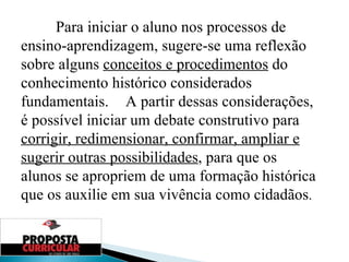 Para iniciar o aluno nos processos de ensino-aprendizagem, sugere-se uma reflexão sobre alguns  conceitos e procedimentos  do conhecimento histórico considerados fundamentais.  A partir dessas considerações, é possível iniciar um debate construtivo para  corrigir, redimensionar, confirmar, ampliar e sugerir outras possibilidades , para que os alunos se apropriem de uma formação histórica que os auxilie em sua vivência como cidadãos . 