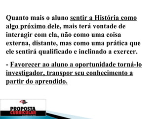 Quanto mais o aluno  sentir a História como algo próximo dele , mais terá vontade de interagir com ela, não como uma coisa externa, distante, mas como uma prática que ele sentirá qualificado e inclinado a exercer. -  Favorecer ao aluno a oportunidade torná-lo investigador, transpor seu conhecimento a partir do aprendido. 