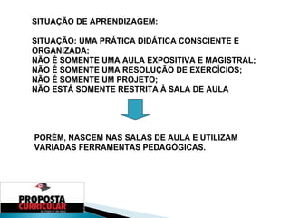 SITUAÇÃO DE APRENDIZAGEM: SITUAÇÃO: UMA PRÁTICA DIDÁTICA CONSCIENTE E ORGANIZADA; NÃO É SOMENTE UMA AULA EXPOSITIVA E MAGISTRAL; NÃO É SOMENTE UMA RESOLUÇÃO DE EXERCÍCIOS; NÃO É SOMENTE UM PROJETO; NÃO ESTÁ SOMENTE RESTRITA À SALA DE AULA PORÉM, NASCEM NAS SALAS DE AULA E UTILIZAM VARIADAS FERRAMENTAS PEDAGÓGICAS. 