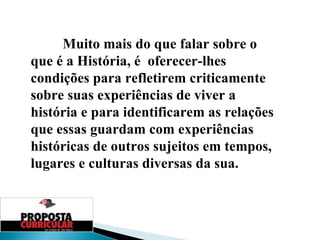 Muito mais do que falar sobre o que é a História, é  oferecer-lhes condições para refletirem criticamente sobre suas experiências de viver a história e para identificarem as relações que essas guardam com experiências históricas de outros sujeitos em tempos, lugares e culturas diversas   da sua. 