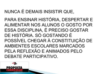 NUNCA É DEMAIS INSISTIR QUE,  PARA ENSINAR HISTÓRIA, DESPERTAR E ALIMENTAR NOS ALUNOS O GOSTO POR ESSA DISCIPLINA, É PRECISO GOSTAR DE HISTÓRIA. SÓ GOSTANDO É POSSÍVEL CHEGAR À CONSTITUIÇÃO DE AMBIENTES ESCOLARES MARCADOS PELA REFLEXÃO E ANIMADOS PELO DEBATE PARTICIPATIVO. 