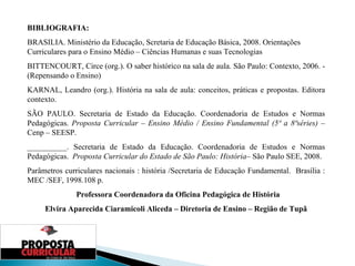 BIBLIOGRAFIA: BRASILIA. Ministério da Educação, Scretaria de Educação Básica, 2008. Orientações Curriculares para o Ensino Médio – Ciências Humanas e suas Tecnologias BITTENCOURT, Circe (org.). O saber histórico na sala de aula. São Paulo: Contexto, 2006. - (Repensando o Ensino) KARNAL, Leandro (org.). História na sala de aula: conceitos, práticas e propostas. Editora contexto. SÃO PAULO. Secretaria de Estado da Educação. Coordenadoria de Estudos e Normas Pedagógicas.  Proposta Curricular  –  Ensino Médio / Ensino Fundamental (5ª a 8ªséries)  – Cenp – SEESP. __________. Secretaria de Estado da Educação. Coordenadoria de Estudos e Normas Pedagógicas.  Proposta Curricular do Estado de São Paulo: História – São Paulo SEE, 2008. Parâmetros curriculares nacionais : história /Secretaria de Educação Fundamental.  Brasília : MEC /SEF, 1998.108 p.   Professora Coordenadora da Oficina Pedagógica de História Elvira Aparecida Ciaramicoli Aliceda – Diretoria de Ensino – Região de Tupã 