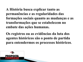 A História busca explicar tanto as permanências e as regularidades das formações sociais quanto as mudanças e as transformações que se estabelecem no embate das ações humanas. Os registros ou as evidências da luta dos agentes históricos são o ponto de partida para entendermos os processos históricos . 