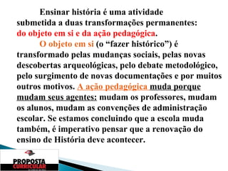 Ensinar história é uma atividade  submetida a duas transformações permanentes:  do objeto em si e da ação pedagógica . O objeto em si  (o “fazer histórico”) é transformado pelas mudanças sociais, pelas novas descobertas arqueológicas, pelo debate metodológico, pelo surgimento de novas documentações e por muitos outros motivos.  A ação pedagógica  muda porque mudam seus agentes:  mudam os professores, mudam os alunos, mudam as convenções de administração escolar. Se estamos concluindo que a escola muda também, é imperativo pensar que a renovação do ensino de História deve acontecer. 