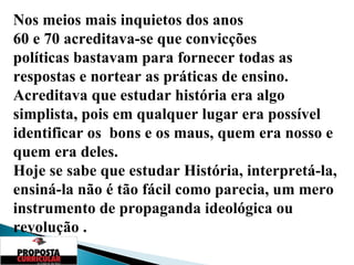 Nos meios mais inquietos dos anos  60 e 70 acreditava-se que convicções  políticas bastavam para fornecer todas as respostas e nortear as práticas de ensino.  Acreditava que estudar história era algo simplista, pois em qualquer lugar era possível identificar os  bons e os maus, quem era nosso e quem era deles. Hoje se sabe que estudar História, interpretá-la, ensiná-la não é tão fácil como parecia, um mero instrumento de propaganda ideológica ou revolução . 