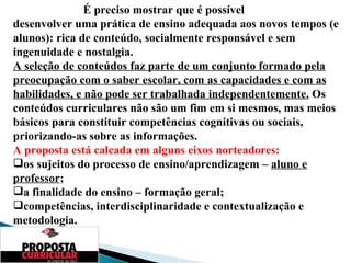 É preciso mostrar que é possível  desenvolver uma prática de ensino adequada aos novos tempos (e alunos): rica de conteúdo, socialmente responsável e sem ingenuidade e nostalgia. A seleção de conteúdos faz parte de um conjunto formado pela preocupação com o saber escolar, com as capacidades e com as habilidades, e não pode ser trabalhada independentemente.  Os conteúdos curriculares não são um fim em si mesmos, mas meios básicos para constituir competências cognitivas ou sociais, priorizando-as sobre as informações. A proposta está calcada em alguns eixos norteadores:  os sujeitos do processo de ensino/aprendizagem –  aluno e professor ;  a finalidade do ensino – formação geral;  competências, interdisciplinaridade e contextualização e metodologia. 
