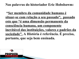 Nas palavras do historiador Eric Hobsbawm: “ Ser membro da comunidade humana é situar-se com relação a seu passado”,  passado este que “é uma dimensão permanente da consciência humana, um componente inevitável das instituições, valores e padrões da sociedade”.  A História é referência. É preciso, portanto, que seja bem ensinada. 