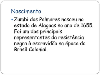 Nascimento
 Zumbi dos Palmares nasceu no
 estado de Alagoas no ano de 1655.
 Foi um dos principais
 representantes da resistência
 negra à escravidão na época do
 Brasil Colonial.
 