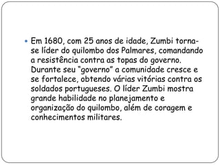  Em 1680, com 25 anos de idade, Zumbi torna-
 se líder do quilombo dos Palmares, comandando
 a resistência contra as topas do governo.
 Durante seu “governo” a comunidade cresce e
 se fortalece, obtendo várias vitórias contra os
 soldados portugueses. O líder Zumbi mostra
 grande habilidade no planejamento e
 organização do quilombo, além de coragem e
 conhecimentos militares.
 