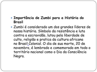  Importância de Zumbi para a História do
  Brasil
 Zumbi é considerado um dos grandes líderes de
  nossa história. Símbolo da resistência e luta
  contra a escravidão, lutou pela liberdade de
  culto, religião e pratica da cultura africana
  no Brasil Colonial. O dia de sua morte, 20 de
  novembro, é lembrado e comemorado em todo o
  território nacional como o Dia da Consciência
  Negra.
 
