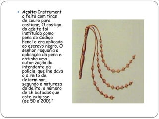  Açoite:Instrument
  o feito com tiras
  de couro para
  castigar, O castigo
  do açoite foi
  instituído como
  pena do Código
  Penal e era aplicado
  ao escravo negro. O
  senhor requeria a
  aplicação da pena e
  obtinha uma
  autorização do
  intendente da
  polícia, que lhe dava
  o direito de
  determinar,
  segundo a natureza
  do delito, o número
  de chibatadas que
  este exigisse
  (de 50 a 200).”
 