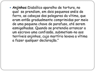  Anjinhos:Diabólico aparelho de tortura, no
 qual se prendiam, em dois pequenos anéis de
 ferro, as cabeças dos polegares da vítima, que
 eram então gradualmente comprimidas por meio
 de uma pequena chave de parafuso, até serem
 esmigalhadas. Quando se pretendia arrancar a
 um escravo uma confissão, submetiam-no aos
 terríveis anjinhos, cujo martírio levava a vítima
 a fazer qualquer declaração.”
 