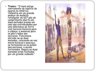  Tronco: “O mais antigo
  instrumento de suplício de
  negros na América.
  „Consistia em um grande
  pedaço de madeira
  retangular de 627 pés de
  comprimento aberto em
  duas metades presas em
  uma das extremidades por
  uma dobradiça de ferro
  com buracos maiores para
  a cabeça, e menores para
  os pés e mãos dos
  escravos.‟ Funcionava
  abrindo-se as duas
  metades, colocando-se nos
  meios buracos o pescoço,
  os tornozelos ou os pulsos
  dos escravos, a serem
  torturados. Depois as duas
  metades eram fechadas
  por um grande cadeado.”
 